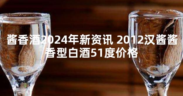 酱香酒2024年新资讯 2012汉酱酱香型白酒51度价格